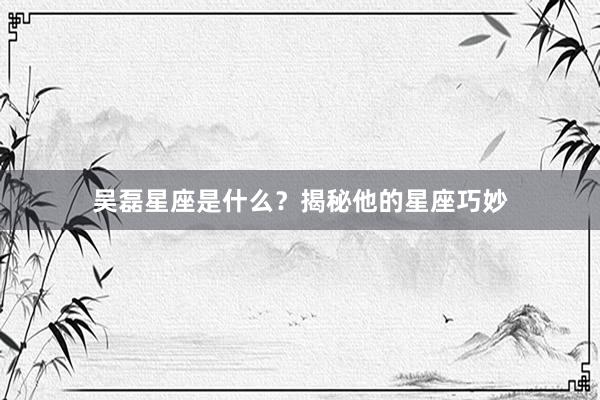 吴磊星座是什么？揭秘他的星座巧妙