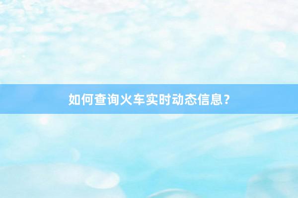 如何查询火车实时动态信息？