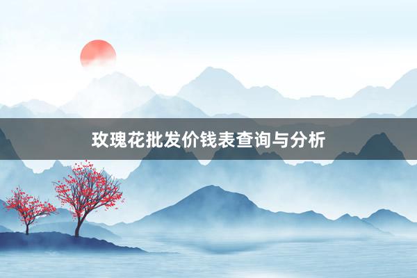 玫瑰花批发价钱表查询与分析